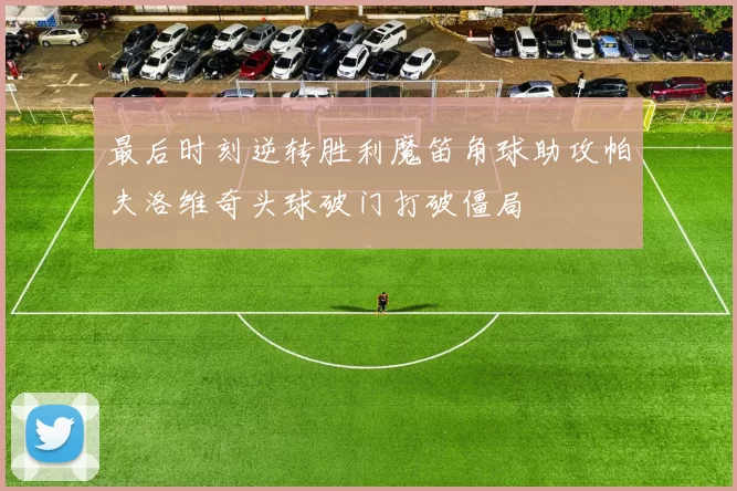最后时刻逆转胜利魔笛角球助攻帕夫洛维奇头球破门打破僵局