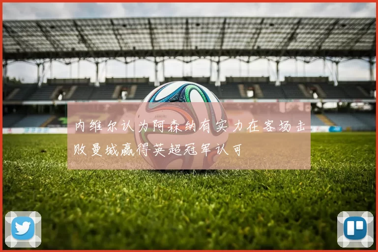 内维尔认为阿森纳有实力在客场击败曼城赢得英超冠军认可