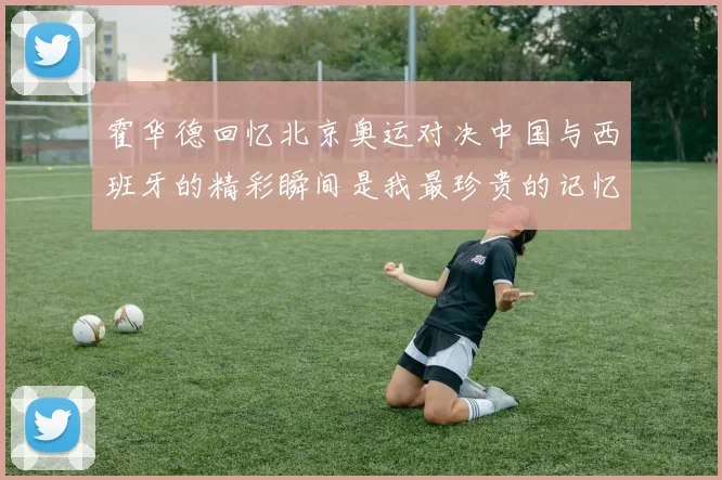 霍华德回忆北京奥运对决中国与西班牙的精彩瞬间是我最珍贵的记忆之一