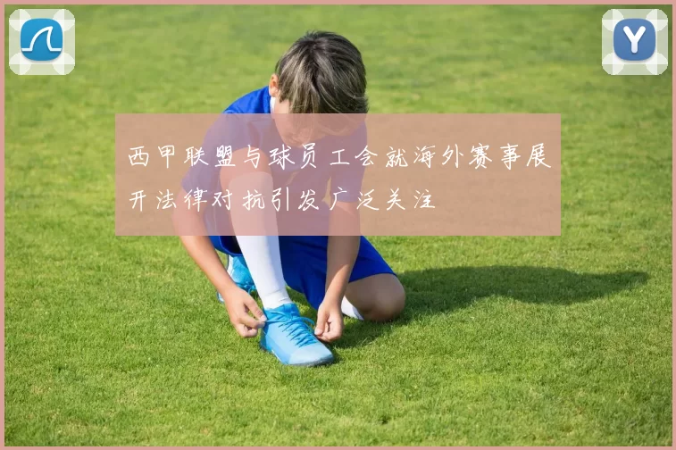 西甲联盟与球员工会就海外赛事展开法律对抗引发广泛关注