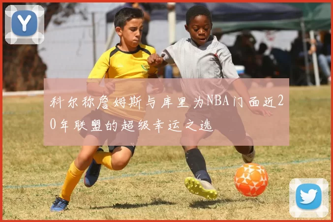 科尔称詹姆斯与库里为NBA门面近20年联盟的超级幸运之选