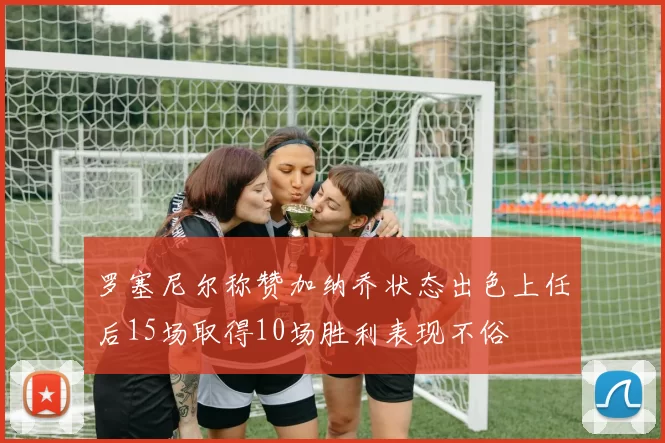 罗塞尼尔称赞加纳乔状态出色上任后15场取得10场胜利表现不俗