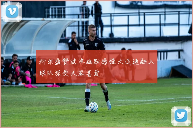 科尔盛赞波津幽默感强大迅速融入球队深受大家喜爱