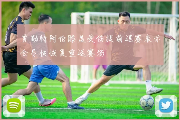 贾勒特阿伦膝盖受伤提前退赛表示会尽快恢复重返赛场