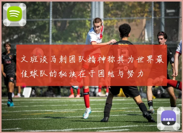 文班谈马刺团队精神称其为世界最佳球队的秘诀在于团结与努力
