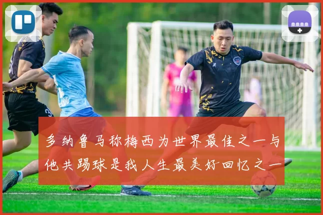 多纳鲁马称梅西为世界最佳之一与他共踢球是我人生最美好回忆之一