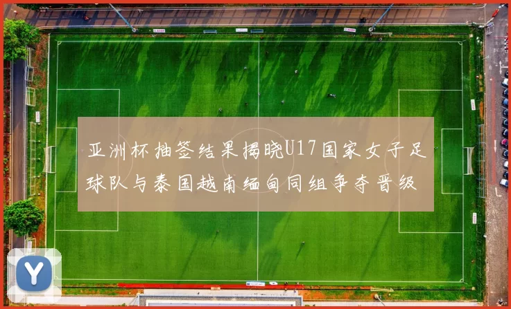 亚洲杯抽签结果揭晓U17国家女子足球队与泰国越南缅甸同组争夺晋级资格
