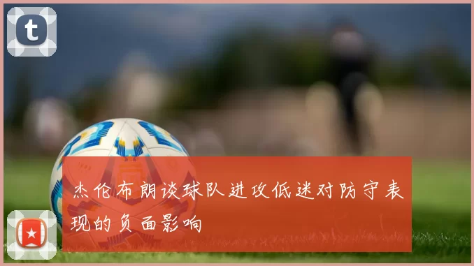 杰伦布朗谈球队进攻低迷对防守表现的负面影响