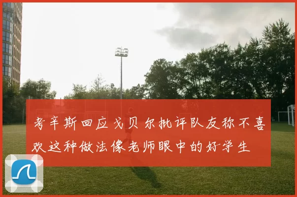 考辛斯回应戈贝尔批评队友称不喜欢这种做法像老师眼中的好学生