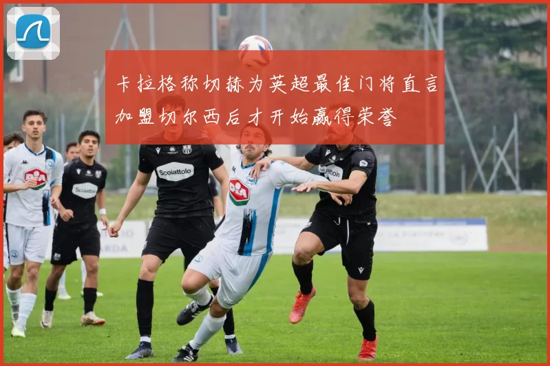 卡拉格称切赫为英超最佳门将直言加盟切尔西后才开始赢得荣誉