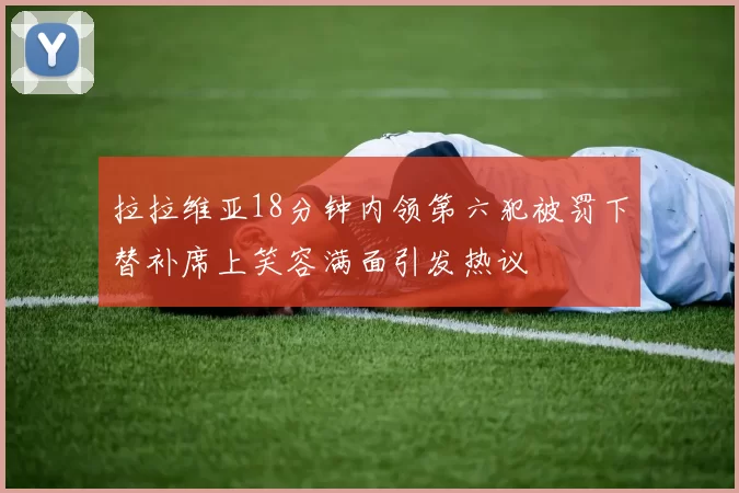 拉拉维亚18分钟内领第六犯被罚下替补席上笑容满面引发热议