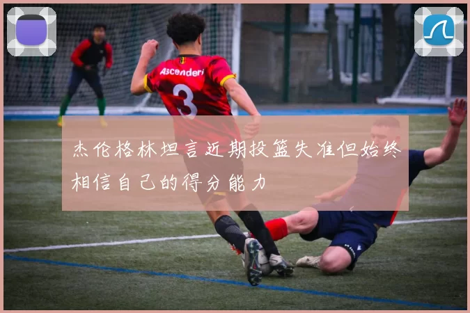 杰伦格林坦言近期投篮失准但始终相信自己的得分能力