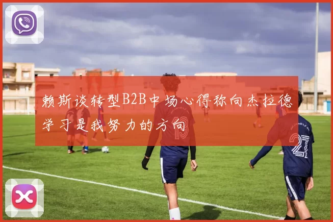 赖斯谈转型B2B中场心得称向杰拉德学习是我努力的方向
