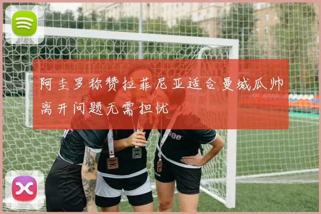 阿圭罗称赞拉菲尼亚适合曼城瓜帅离开问题无需担忧