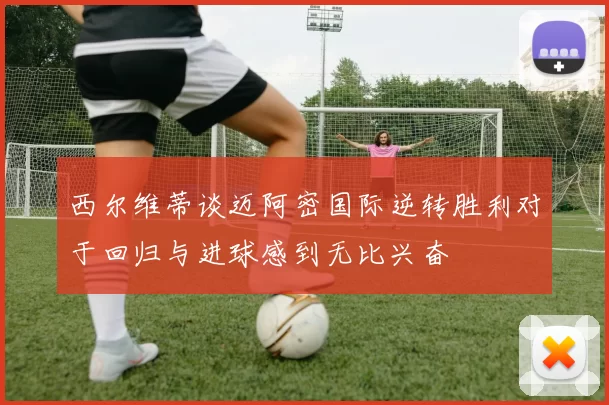 西尔维蒂谈迈阿密国际逆转胜利对于回归与进球感到无比兴奋