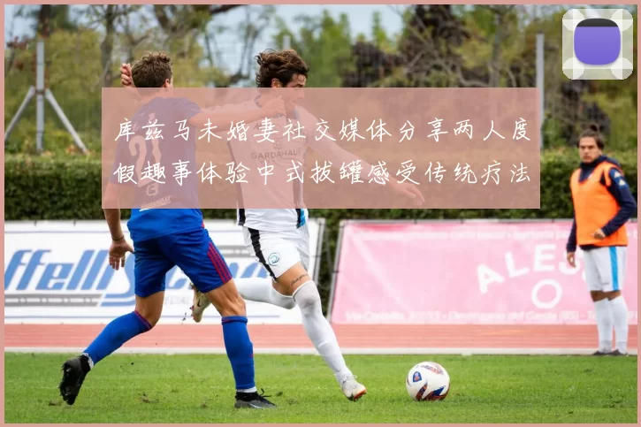 库兹马未婚妻社交媒体分享两人度假趣事体验中式拔罐感受传统疗法魅力